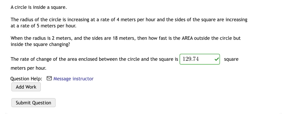 A circle is inside a square.
The radius of the circle is increasing at a rate of 4 meters per hour and the sides of the square are increasing
at a rate of 5 meters per hour.
When the radius is 2 meters, and the sides are 18 meters, then how fast is the AREA outside the circle but
inside the square changing?
The rate of change of the area enclosed between the circle and the square is 129.74
square
meters per hour.
Question Help: Message instructor
Add Work
Submit Question

