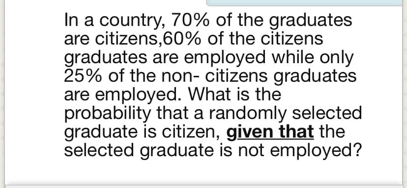 In a country, 70% of the graduates
are citizens,60% of the citizens
graduates are employed while only
25% of the non- citizens graduates
are employed. What is the
probability that a randomly selected
graduate is citizen, given that the
selected graduate is not employed?
