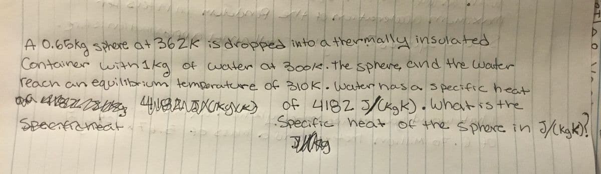 A O.65kg sphere at 362K is dropped into a thermally insulated
Container with I kg of water at 30ok.the sphere, and the water
reach an equilibrium temperatere of 310K. Water has a specific heat
of 4182 5/Ckgk). Whatis the
Specific heat of the sphere in 3CkaK).
Speenfiemedt
