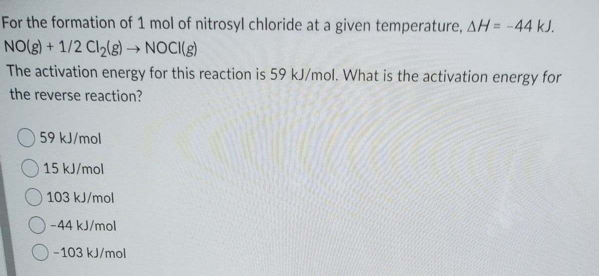 For the formation of 1 mol of nitrosyl chloride at a given temperature, AH = -44 kJ.
NO(g) + 1/2 Cl2(g)NOCI(g)
The activation energy for this reaction is 59 kJ/mol. What is the activation energy for
the reverse reaction?
O 59 kJ/mol
O 15 kJ/mol
O 103 kJ/mol
-44 kJ/mol
- 103 kJ/mol
