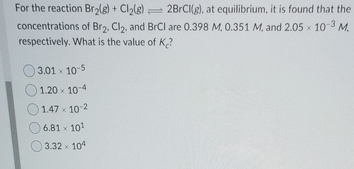 For the reaction Bro(g) + Cl(g)
2BrCl(g), at equilibrium, it is found that the
concentrations of Br2, Cl2, and BrCl are 0.398 M, 0.351 M, and 2.05 x 10-3 M,
respectively. What is the value of K.?
O 3.01 x 10-5
O 1.20 x 10-4
O 1.47 x 10-2
O 6.81 x 101
O 3.32 x 104
