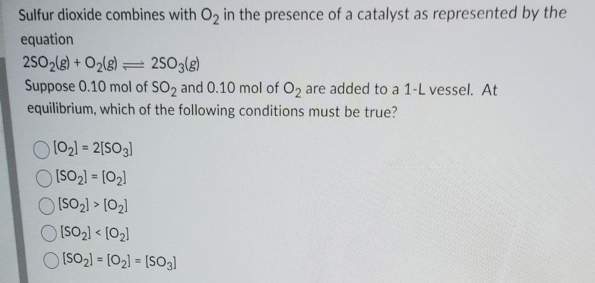 Sulfur dioxide combines with O, in the presence of a catalyst as represented by the
equation
2SO2(8) + O2(g) = 2SO3(g)
Suppose 0.10 mol of SO, and 0.10 mol of O, are added to a 1-L vessel. At
equilibrium, which of the following conditions must be true?
O[02) = 2[SO3]
OISO2) = [02]
%3D
O[SO2) > [O2]
O [SO2) < [02]
O ISO2] = [02] = [SO3]
%3D
