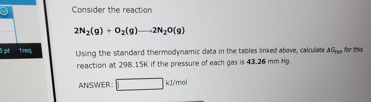 Consider the reaction
2N2(g) + 02(g) 2N20(g)
5 pt 1req
Using the standard thermodynamic data in the tables linked above, calculate AGxn for this
reaction at 298.15K if the pressure of each gas is 43.26 mm Hg.
ANSWER:
kJ/mol
