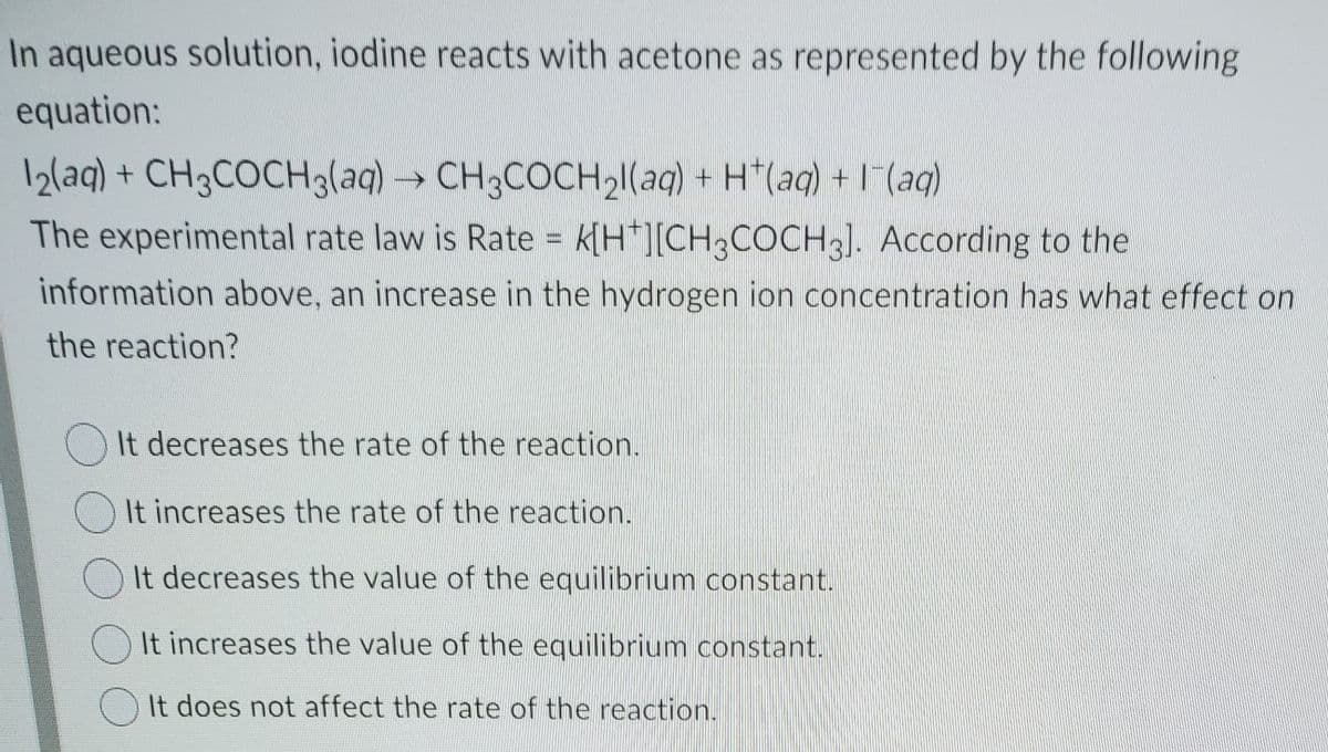 In aqueous solution, iodine reacts with acetone as represented by the following
equation:
12(aq) + CH3COCH3laq)
→ CH3COCH21(aq) + H*(aq) + I (aq)
The experimental rate law is Rate = k[H*][CH;COCH3]. According to the
%3D
information above, an increase in the hydrogen ion concentration has what effect on
the reaction?
()It decreases the rate of the reaction.
It increases the rate of the reaction.
It decreases the value of the equilibrium constant.
O It increases the value of the equilibrium constant.
O It does not affect the rate of the reaction.

