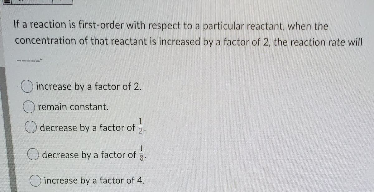 If a reaction is first-order with respect to a particular reactant, when the
concentration of that reactant is increased by a factor of 2, the reaction rate will
increase by a factor of 2.
O remain constant.
1
decrease by a factor of
美
decrease by a factor of .
increase by a factor of 4.
