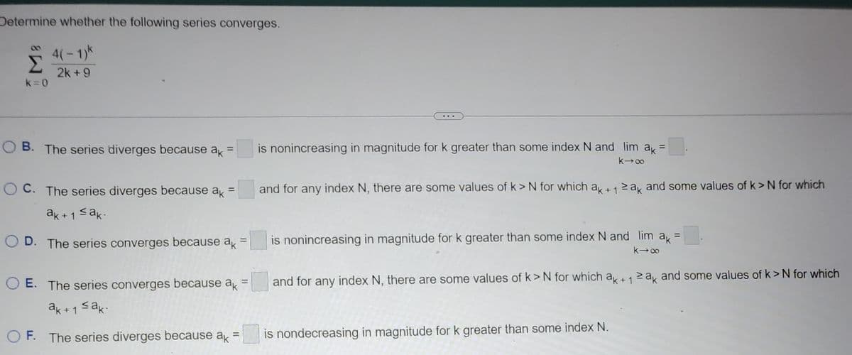 Determine whether the following series converges.
4(-1)k
2k+9
Σ
k=0
B. The series diverges because ak =
=
OC. The series diverges because ak
ak+1 ≤ak.
D. The series converges because ak =
is nonincreasing in magnitude for k greater than some index N and lim a₁ =
k→∞
and for any index N, there are some values of k> N for which ak + 1 ≥ak and some values of k> N for which
=
is nonincreasing in magnitude for k greater than some index N and lim ak
k→∞
and for any index N, there are some values of k> N for which ak+12ak and some values of k> N for which
OE. The series converges because ak =
ak+1 ≤ak.
OF. The series diverges because ak = is nondecreasing in magnitude for k greater than some index N.