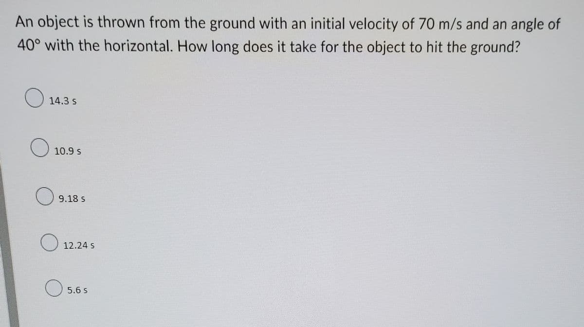 An object is thrown from the ground with an initial velocity of 70 m/s and an angle of
40° with the horizontal. How long does it take for the object to hit the ground?
14.3 s
O 10.9 s
9.18 s
O 12.24 s
5.6 s

