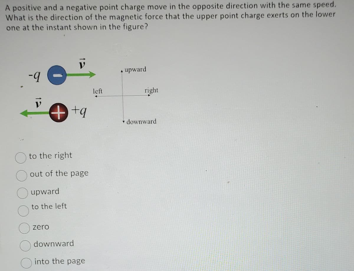 A positive and a negative point charge move in the opposite direction with the same speed.
What is the direction of the magnetic force that the upper point charge exerts on the lower
one at the instant shown in the figure?
-9
++q
to the right
out of the page
O upward
O
to the left
zero
downward
into the page
left
▲ upward
A
right
downward
L
