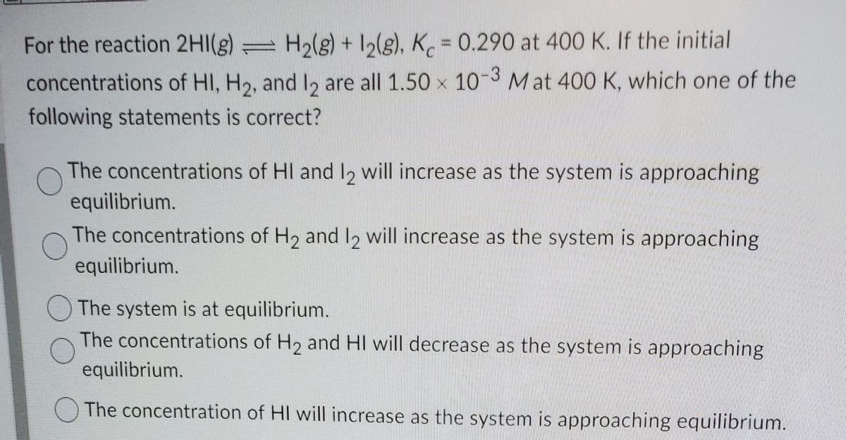 For the reaction 2HI(g) H2(g) + 12(g), K = 0.290 at 400 K. If the initial
concentrations of HI, H2, andl, are all 1.50 x 10 Mat 400 K, which one of the
following statements is correct?
The concentrations of HI and l, will increase as the system is approaching
equilibrium.
The concentrations of H2 and 2 will increase as the system is approaching
equilibrium.
O The system is at equilibrium.
The concentrations of H2 and HI will decrease as the system is approaching
equilibrium.
O The concentration of HI will increase as the system is approaching equilibrium.
