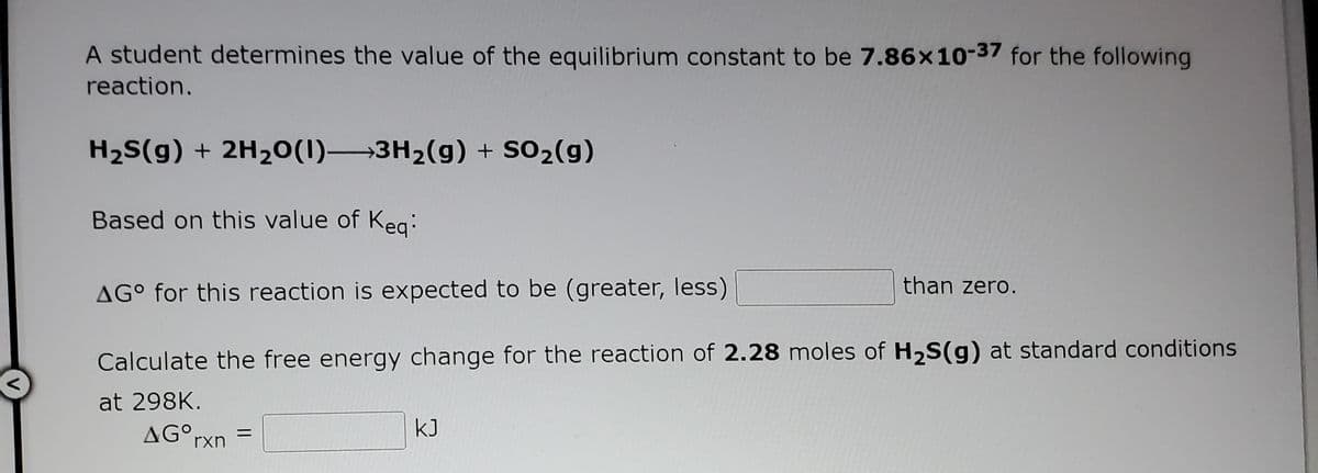 A student determines the value of the equilibrium constant to be 7.86x10-37 for the following
reaction.
H2S(g) + 2H20(1) 3H2(g) + SO2(g)
Based on this value of Keg:
than zero.
AG° for this reaction is expected to be (greater, less)
Calculate the free energy change for the reaction of 2.28 moles of H,S(g) at standard conditions
at 298K.
AG°rxn
kJ
