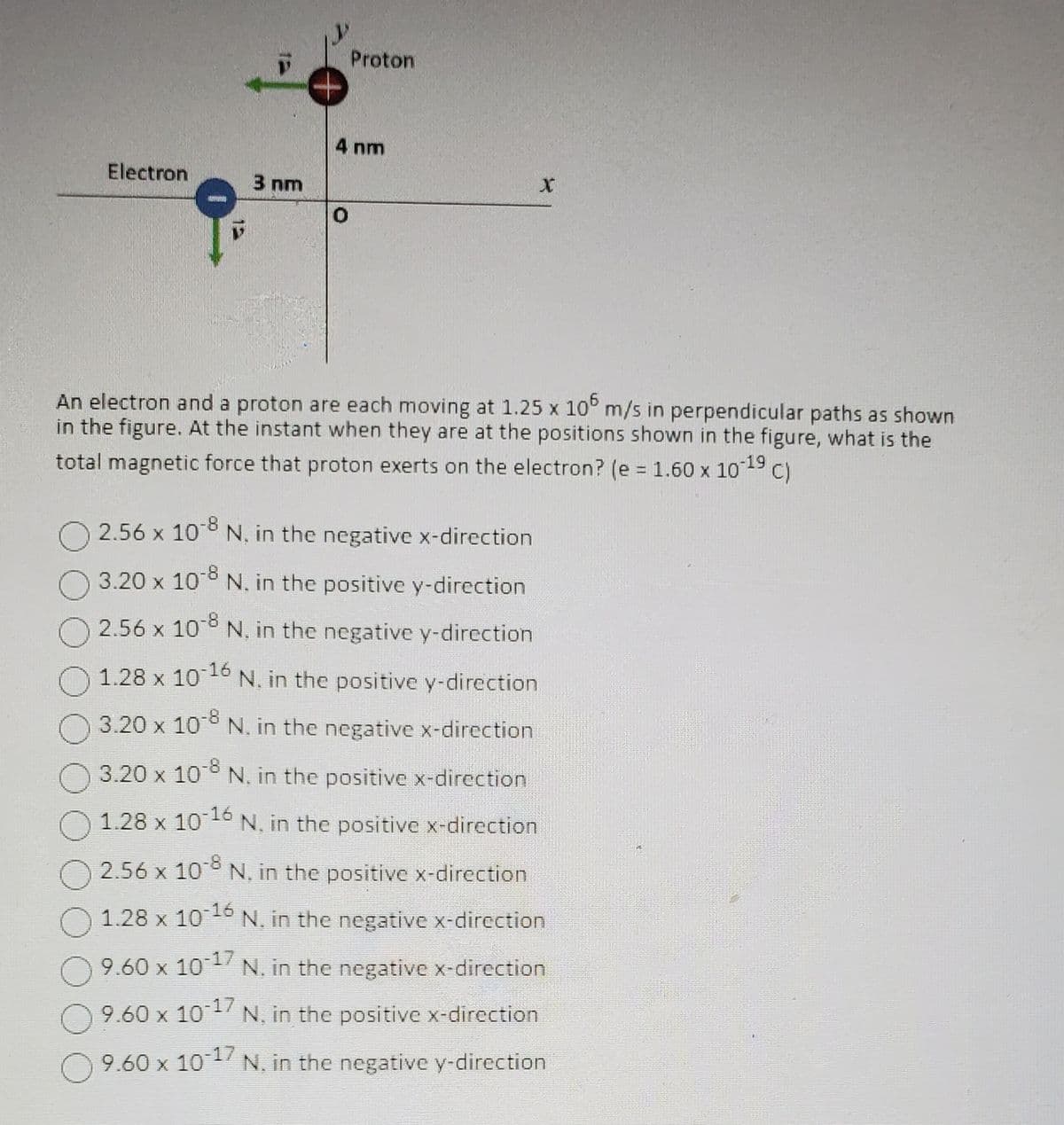 Electron
3 nm
Proton
4 nm
O
X
An electron and a proton are each moving at 1.25 x 105 m/s in perpendicular paths as shown
in the figure. At the instant when they are at the positions shown in the figure, what is the
total magnetic force that proton exerts on the electron? (e = 1.60 x 10-19 c)
C)
-8
2.56 x 108 N, in the negative x-direction
3.20 x 10-8 N. in the positive y-direction
-8
2.56 x 10° N, in the negative y-direction
1.28 x 10-16 N. in the positive y-direction
3.20 x 108 N, in the negative x-direction
3.20 x 10-8 N. in the positive x-direction
1.28 x 10-16
N, in the positive x-direction
2.56 x 10-8 N, in the positive x-direction
O
1.28 x 10-16 N. in the negative x-direction
9.60 x 10-17
N. in the negative x-direction
9.60 x 10-17
N, in the positive x-direction
9.60 x 10-17 N. in the negative y-direction