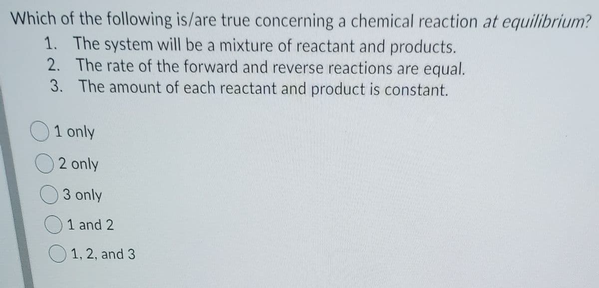 Which of the following is/are true concerning a chemical reaction at equilibrium?
1. The system will be a mixture of reactant and products.
2. The rate of the forward and reverse reactions are equal.
3. The amount of each reactant and product is constant.
O1 only
O2 only
O3 only
O 1 and 2
O 1, 2, and 3
