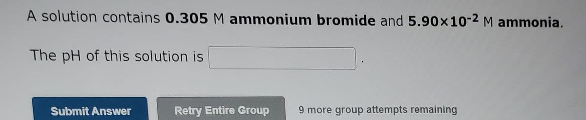 A solution contains 0.305 M ammonium bromide and 5.90x10-2 M ammonia.
The pH of this solution is
Submit Answer
Retry Entire Group
9 more group attempts remaining
