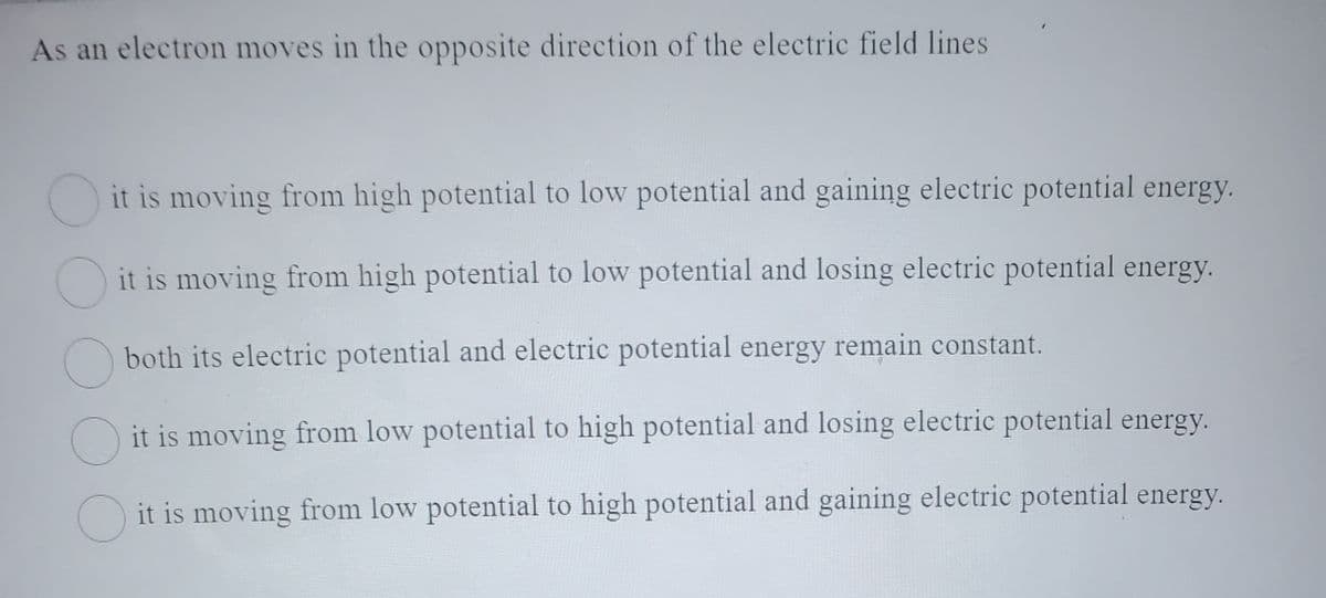 As an electron moves in the opposite direction of the electric field lines.
it is moving from high potential to low potential and gaining electric potential energy.
it is moving from high potential to low potential and losing electric potential energy.
both its electric potential and electric potential energy remain constant.
it is moving from low potential to high potential and losing electric potential energy.
it is moving from low potential to high potential and gaining electric potential energy.