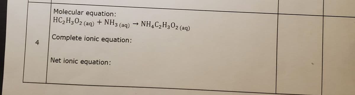 Molecular equation:
HC,H3O2 (aq) + NH3 (aq)
→ NH¼C2H302 (aq)
Complete ionic equation:
4
Net ionic equation:
