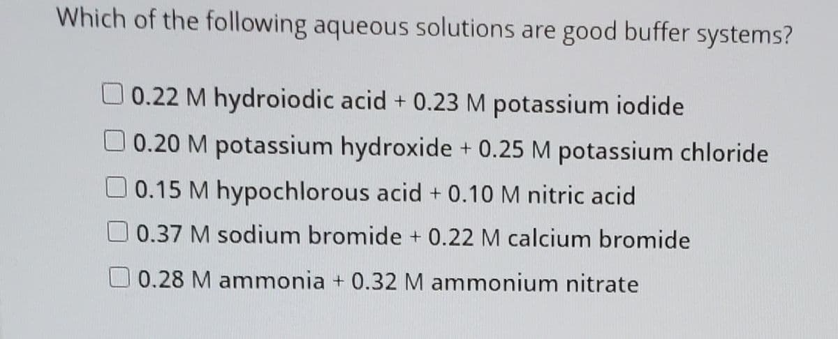 Which of the following aqueous solutions are good buffer systems?
0.22 M hydroiodic acid + 0.23 M potassium iodide
0.20 M potassium hydroxide + 0.25 M potassium chloride
0.15 M hypochlorous acid + 0.10 M nitric acid
0.37 M sodium bromide + 0.22 M calcium bromide
0.28 M ammonia + 0.32 M ammonium nitrate
