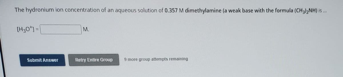 The hydronium ion concentration of an aqueous solution of 0.357 M dimethylamine (a weak base with the formula (CH3),NH) is ..
[H3O] =
M.
%3D
Submit Answer
Retry Entire Group
9 more group attempts remaining
