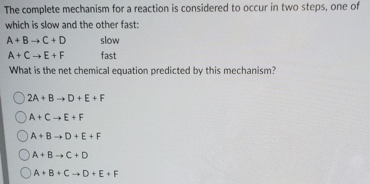 The complete mechanism for a reaction is considered to occur in two steps, one of
which is slow and the other fast:
A+B C+ D
slow
A+C E+ F
fast
What is the net chemical equation predicted by this mechanism?
O 2A + B D + E+ F
OA + C E + F
OA + B→D +E+ F
A+B C + D
O A+B+ C→ D+ E + F
