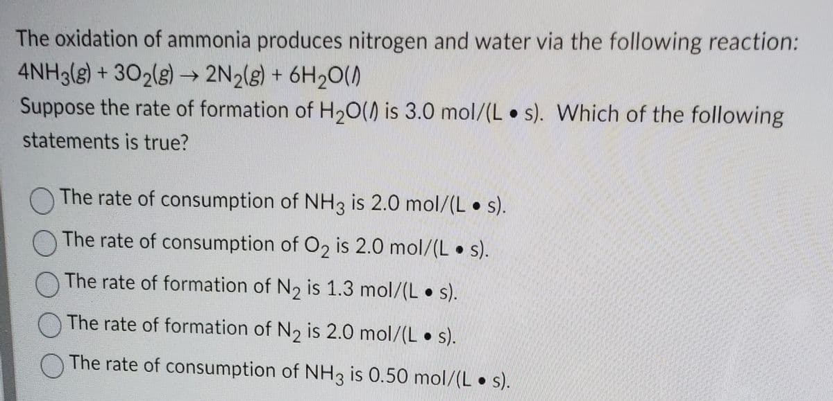 The oxidation of ammonia produces nitrogen and water via the following reaction:
4NH3(g) + 302(g) → 2N2(g) + 6H2O()
Suppose the rate of formation of H,0() is 3.0 mol/(L • s). Which of the following
statements is true?
The rate of consumption of NH3 is 2.0 mol/(L • s).
O The rate of consumption of O2 is 2.0 mol/(L• s).
The rate of formation of N2 is 1.3 mol/(L s).
The rate of formation of N, is 2.0 mol/(L• s).
The rate of consumption of NH3 is 0.50 mol/(L • ).
