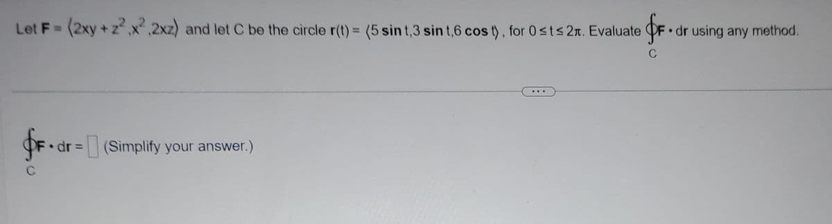 Let F = (2xy + z²₁x²,2xz) and let C be the circle r(t) = (5 sint,3 sin t,6 cos t), for 0 ≤t≤ 2. Evaluate OF. dr using any method.
C
f. dr =
C
(Simplify your answer.)