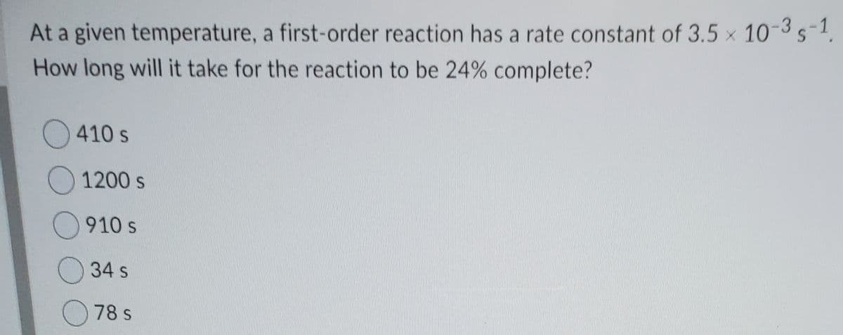 At a given temperature, a first-order reaction has a rate constant of 3.5 x 10-3s-1,
How long will it take for the reaction to be 24% complete?
O410 s
1200 s
O910 s
34 s
O 78 s
