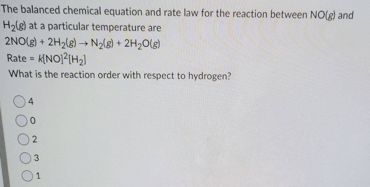 The balanced chemical equation and rate law for the reaction between NO(g) and
H2lg) at a particular temperature are
2NO(g) + 2H2(g) → N2(g) + 2H2O(g)
Rate = k[NO]²[H2]
What is the reaction order with respect to hydrogen?
3
O1
