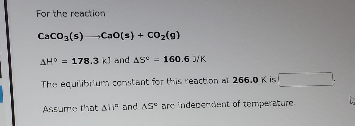 For the reaction
CaCO3(s) Ca0(s) + CO2(g)
ΔΗ
AH° = 178.3 kJ and AS° = 160.6 J/K
The equilibrium constant for this reaction at 266.0 K is
Assume that AHo and AS° are independent of temperature.
