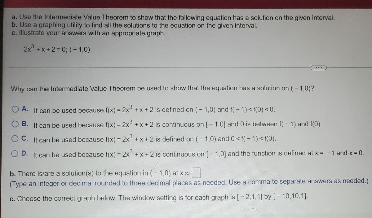 a. Use the Intermediate Value Theorem to show that the following equation has a solution on the given interval.
b. Use a graphing utility to find all the solutions to the equation on the given interval.
c. Illustrate your answers with an appropriate graph.
2x° +x+2=D0; (-1,0)
Why can the Intermediate Value Theorem be used to show that the equation has a solution on (- 1,0)?
3
A. It can be used because f(x) = 2x +x + 2 is defined on (- 1,0) and f(- 1) < f(0) < 0.
%3D
В.
It can be used because f(x) = 2x° + x + 2 is continuous on [- 1,0] and 0 is between f(- 1) and f(0).
.3
O C. It can be used because f(x) = 2x° + x+ 2 is defined on (-1,0) and 0< f(- 1) < f(0).
D.
It can be used because f(x) = 2x° + x + 2 is continuous on [- 1,0] and the function is defined at x = - 1 and x= 0.
b. There is/are a solution(s) to the equation in (- 1,0) at x
(Type an integer or decimal rounded to three decimal places as needed. Use a comma to separate answers as needed.)
c. Choose the correct graph below. The window setting is for each graph is [-2,1,1] by [- 10,10,1].
