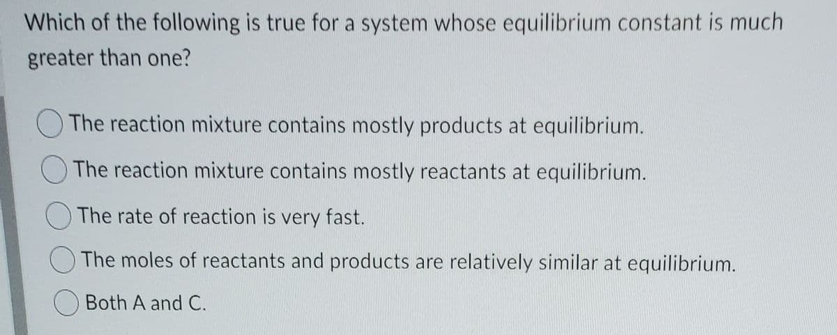 Which of the following is true for a system whose equilibrium constant is much
greater than one?
The reaction mixture contains mostly products at equilibrium.
The reaction mixture contains mostly reactants at equilibrium.
O The rate of reaction is very fast.
The moles of reactants and products are relatively similar at equilibrium.
Both A and C.
