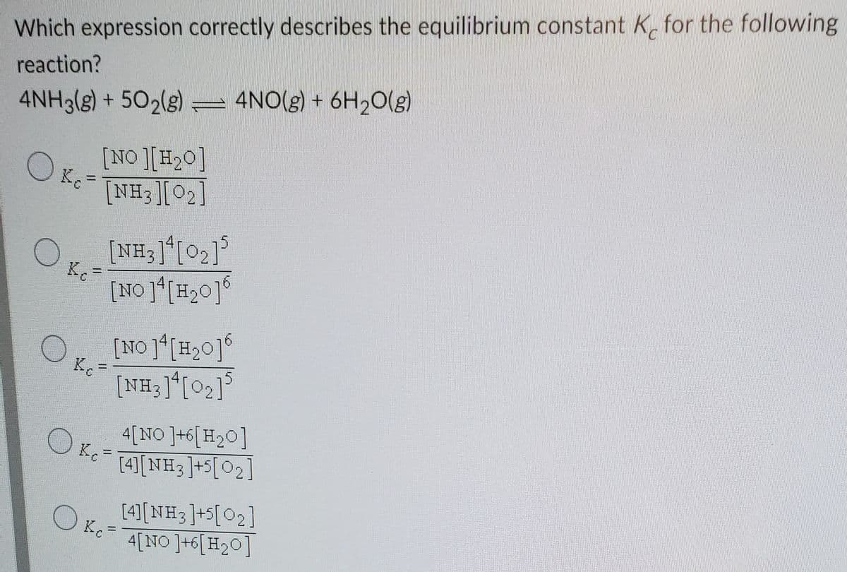 Which expression correctly describes the equilibrium constant K, for the following
reaction?
4NH3(g) + 502(s) = 4NO(g) + 6H20(g)
[NO ][H20]
[NH3[02]
[NH3]*[O2]°
[NO ][H20]°
[NO ]*[H,0]°
[NH3]*[02]°
%D
4[NO ]+6[H20]
K,
[4][NH3]+5[O2]
%3D
[4)[NH3]+5[O2]
K.
4[NO ]+6[H20]
