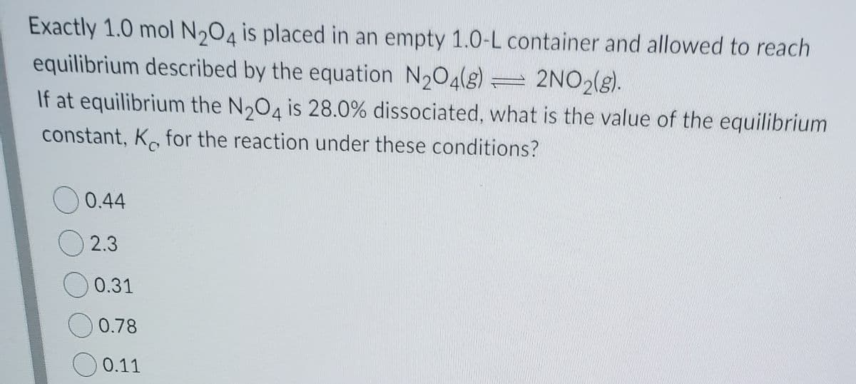 Exactly 1.0 mol N,04 is placed in an empty 1.O-L container and allowed to reach
equilibrium described by the equation N204(s)
= 2NO,(g).
If at equilibrium the N,04 is 28.0% dissociated, what is the value of the equilibrium
constant, K. for the reaction under these conditions?
0.44
O 2.3
0.31
0.78
0.11
