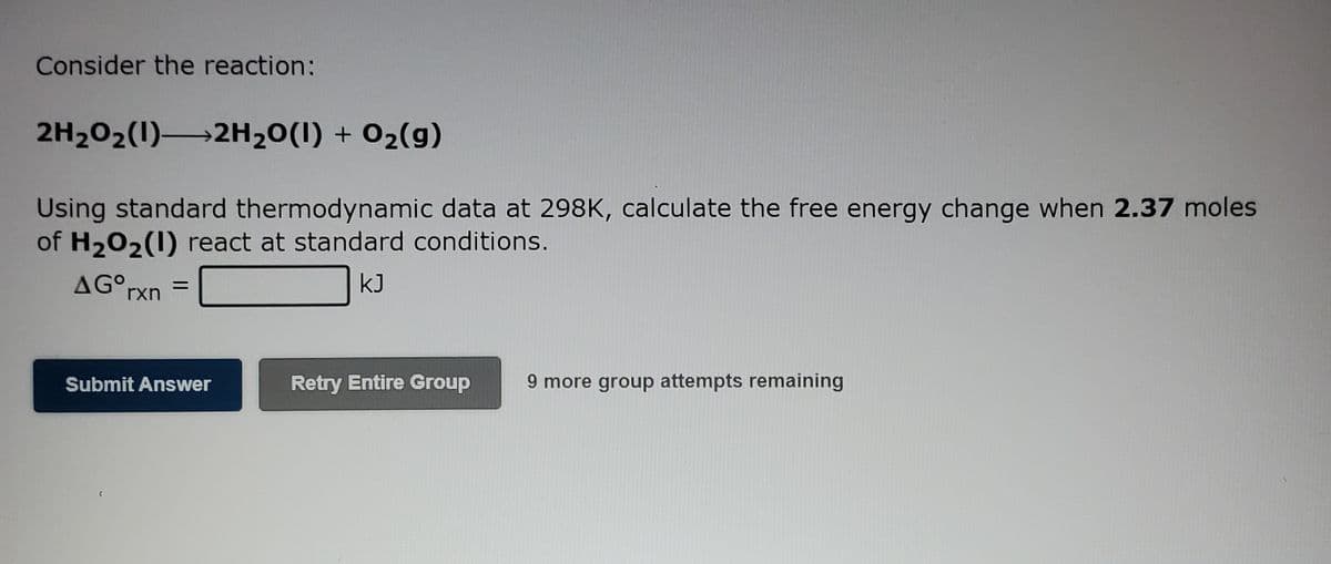 Consider the reaction:
2H202(1) 2H20(1) + 02(g)
Using standard thermodynamic data at 298K, calculate the free energy change when 2.37 moles
of H202(1) react at standard conditions.
AG°rxn
kJ
Retry Entire Group
9 more group attempts remaining
Submit Answer
