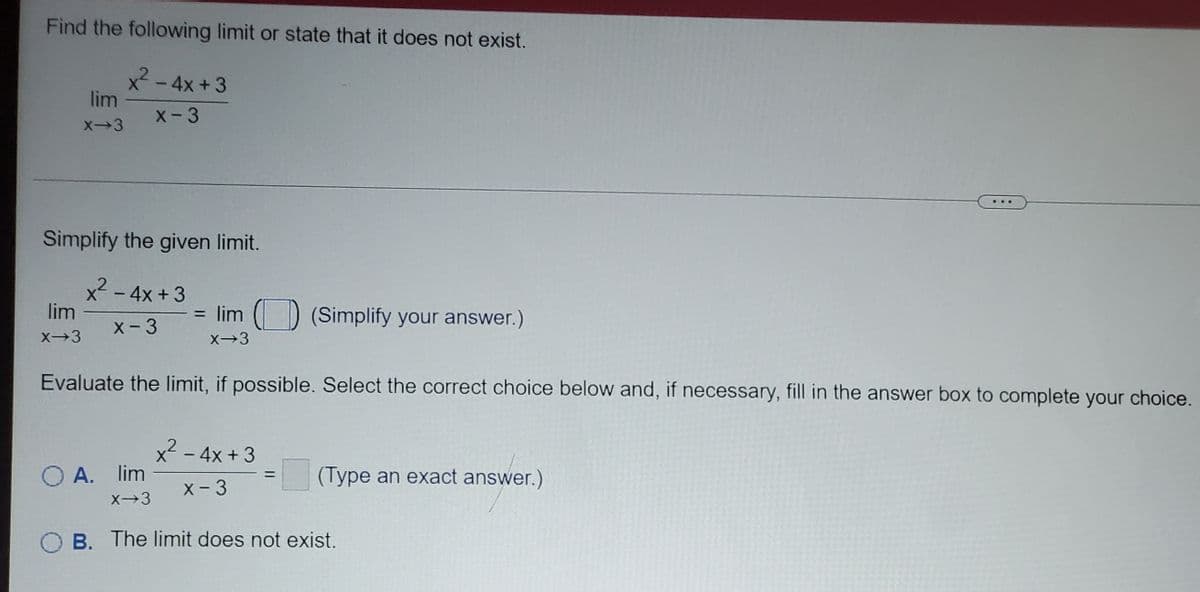 Find the following limit or state that it does not exist.
x - 4x +3
lim
1
X-3
X-3
Simplify the given limit.
x-4x +3
lim
= lim () (Simplify your answer.)
X-3
X→3
Evaluate the limit, if possible. Select the correct choice below and, if necessary, fill in the answer box to complete your choice.
x2
O A. lim
-4x +3
(Type an exact answer.)
%3D
X-3
B. The limit does not exist.
