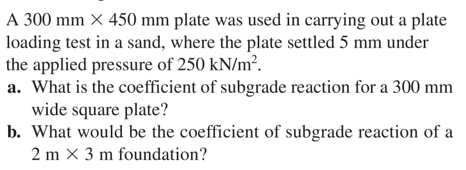 A 300 mm X 450 mm plate was used in carrying out a plate
loading test in a sand, where the plate settled 5 mm under
the applied pressure of 250 kN/m?.
a. What is the coefficient of subgrade reaction for a 300 mm
wide square plate?
b. What would be the coefficient of subgrade reaction of a
2 m X 3 m foundation?
