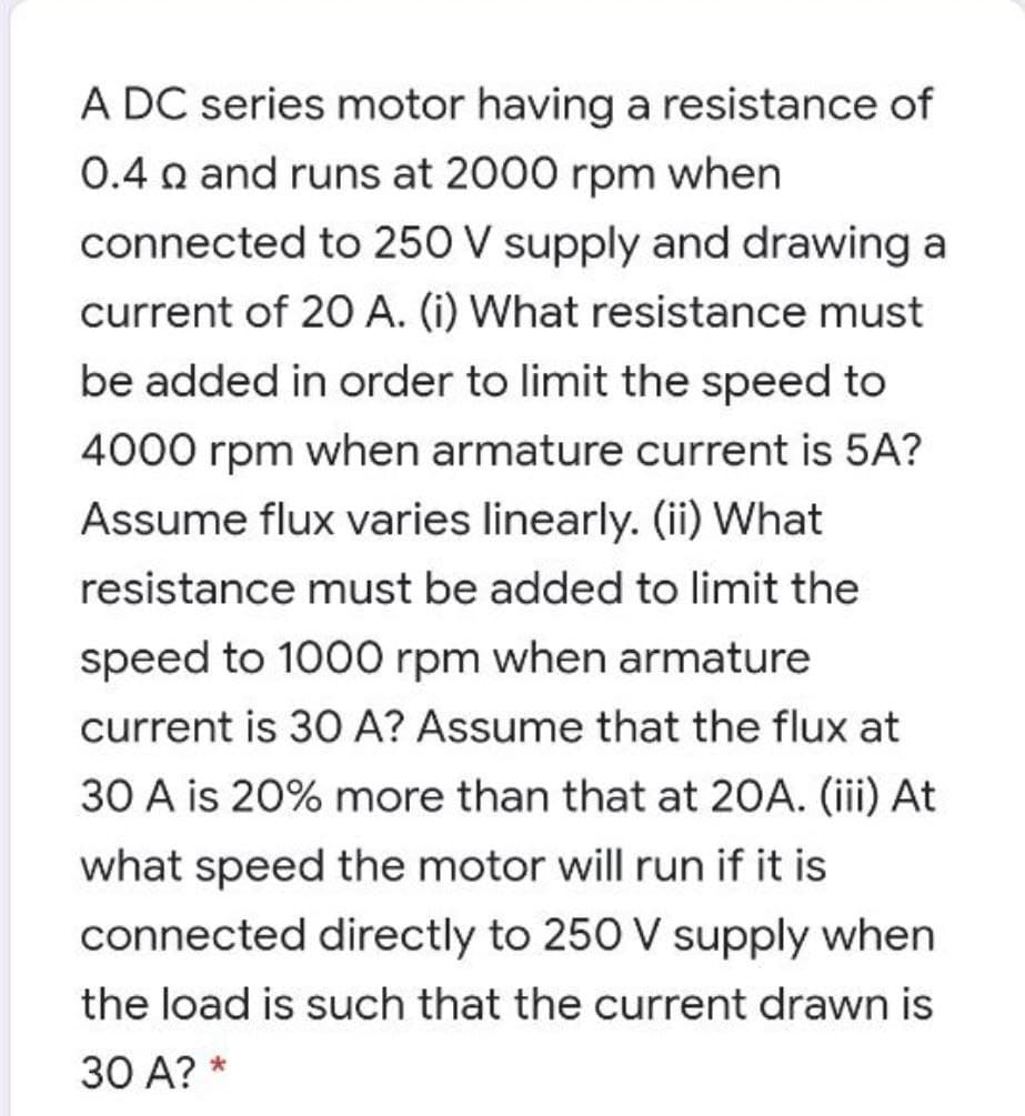 A DC series motor having a resistance of
0.4 n and runs at 2000 rpm when
connected to 250 V supply and drawing a
current of 20 A. (i) What resistance must
be added in order to limit the speed to
4000 rpm when armature current is 5A?
Assume flux varies linearly. (ii) What
resistance must be added to limit the
speed to 1000 rpm when armature
current is 30 A? Assume that the flux at
30 A is 20% more than that at 20A. (iii) At
what speed the motor will run if it is
connected directly to 250 V supply when
the load is such that the current drawn is
30 A? *
