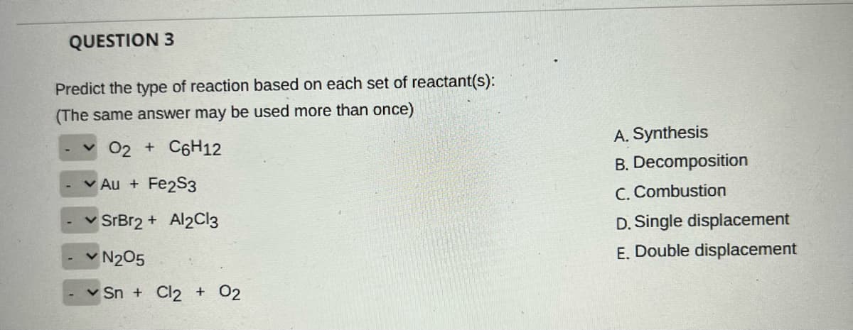 QUESTION 3
Predict the type of reaction based on each set of reactant(s):
(The same answer may be used more than once)
A. Synthesis
02 + C6H12
B. Decomposition
v Au + Fe2S3
C. Combustion
v SrBr2 + Al2Cl3
D. Single displacement
N205
E. Double displacement
v Sn + Cl2 + 02
