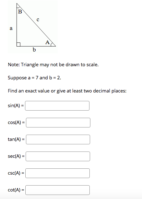 a
A
b
Note: Triangle may not be drawn to scale.
Suppose a = 7 and b = 2.
Find an exact value or give at least two decimal places:
sin(A) =
cos(A) =
tan(A) =
sec(A) =
csc(A) =
cot(A) =
EB
