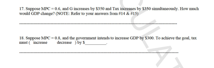 17. Suppose MPC = 0.6, and G increases by $350 and Tax increases by $350 simultaneously. How much
would GDP change? (NOTE: Refer to your answers from #14 & #15)
18. Suppose MPC = 0.8, and the government intends to increase GDP by $300. To achieve the goal, tax
must (increase
decrease ) by $
