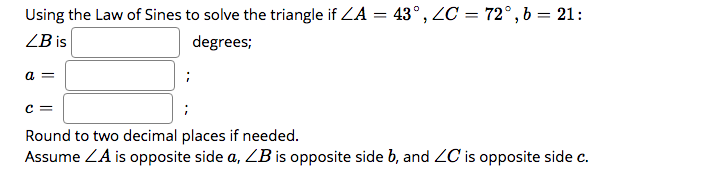 Using the Law of Sines to solve the triangle if ZA = 43°, ZC = 72°,b = 21:
ZB is
degrees;
= D
c =
Round to two decimal places if needed.
Assume ZA is opposite side a, ZB is opposite side b, and ZC is opposite side c.
