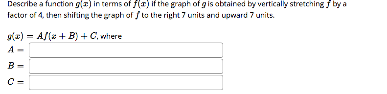 Describe a function g(x) in terms of f(x) if the graph of g is obtained by vertically stretching f by a
factor of 4, then shifting the graph of f to the right 7 units and upward 7 units.
g(x) = Af(x + B) + C, where
A =
B
C =
