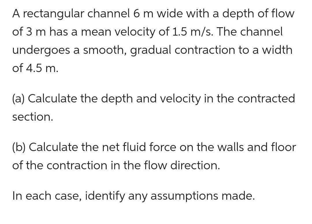 A rectangular channel 6 m wide with a depth of flow
of 3 m has a mean velocity of 1.5 m/s. The channel
undergoes a smooth, gradual contraction to a width
of 4.5 m.
(a) Calculate the depth and velocity in the contracted
section.
(b) Calculate the net fluid force on the walls and floor
of the contraction in the flow direction.
In each case, identify any assumptions made.
