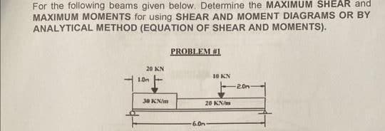 For the following beams given below. Determine the MAXIMUM SHEAR and
MAXIMUM MOMENTS for using SHEAR AND MOMENT DIAGRAMS OR BY
ANALYTICAL METHOD (EQUATION OF SHEAR AND MOMENTS).
20 KN
Lon
30 KN/m
PROBLEM #1
10 KN
20 KN/m
·6.0m
200-
