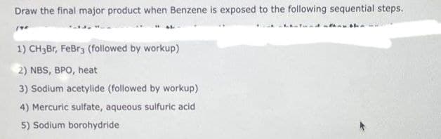 Draw the final major product when Benzene is exposed to the following sequential steps.
1) CH3Br, FeBr3 (followed by workup)
2) NBS, BPO, heat
3) Sodium acetylide (followed by workup)
4) Mercuric sulfate, aqueous sulfuric acid
5) Sodium borohydride