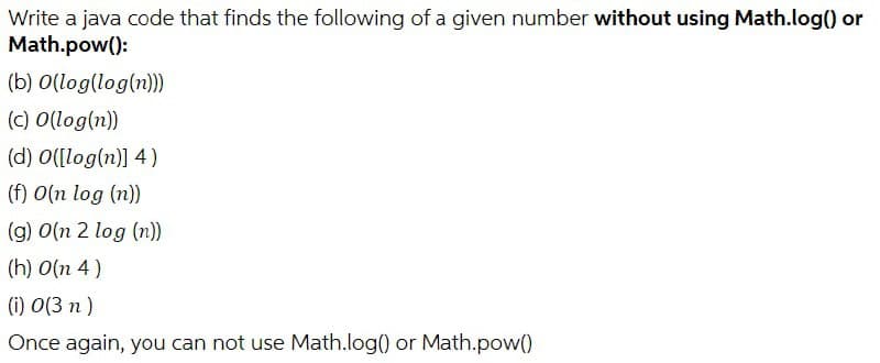 Write a java code that finds the following of a given number without using Math.log() or
Math.pow():
(b) O(log(log(n)))
(c) O(log(n))
(d) O([log(n)] 4)
(f) O(n log (n))
(g) 0(n 2 log (n))
(h) 0(n 4)
(i) 0(3n)
Once again, you can not use Math.log() or Math.pow()