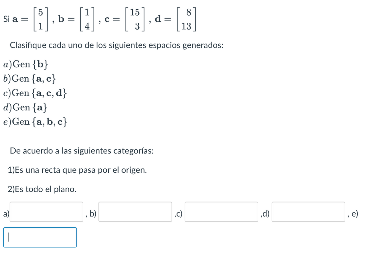 5
15
8
[i]₁b = [4]₁[¹5], d= [₁3]
C =
3
13
Clasifique cada uno de los siguientes espacios generados:
a) Gen {b}
b) Gen {a, c}
c) Gen {a, c, d}
Si a =
d) Gen {a}
e) Gen {a,b,c}
De acuerdo a las siguientes categorías:
1)Es una recta que pasa por el origen.
2)Es todo el plano.
a)
b)
,c)
,d)
e)