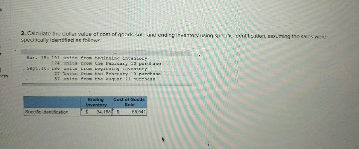 k
t
nces
2. Calculate the dollar value of cost of goods sold and ending inventory using specific identification, assuming the sales were
specifically identified as follows:
Mar. 15: 191 units from beginning inventory
174 units from the February 10 purchase
Sept.10: 186 units from beginning inventory
27 units from the February 10 purchase
57 units from the August 21 purchase
Specific Identification
Cost of Goods
Sold
Ending
Inventory
$ 34,158 $
58,541