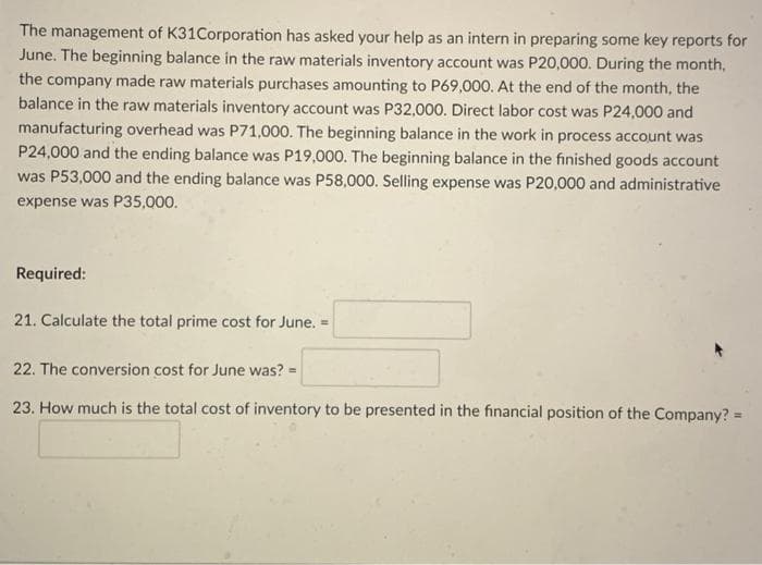 The management of K31Corporation has asked your help as an intern in preparing some key reports for
June. The beginning balance in the raw materials inventory account was P20,000. During the month,
the company made raw materials purchases amounting to P69,000. At the end of the month, the
balance in the raw materials inventory account was P32,000. Direct labor cost was P24,000 and
manufacturing overhead was P71,000. The beginning balance in the work in process account was
P24,000 and the ending balance was P19,000. The beginning balance in the finished goods account
was P53,000 and the ending balance was P58,000. Selling expense was P20,000 and administrative
expense was P35,000.
Required:
21. Calculate the total prime cost for June. =
22. The conversion cost for June was?
23. How much is the total cost of inventory to be presented in the financial position of the Company? =