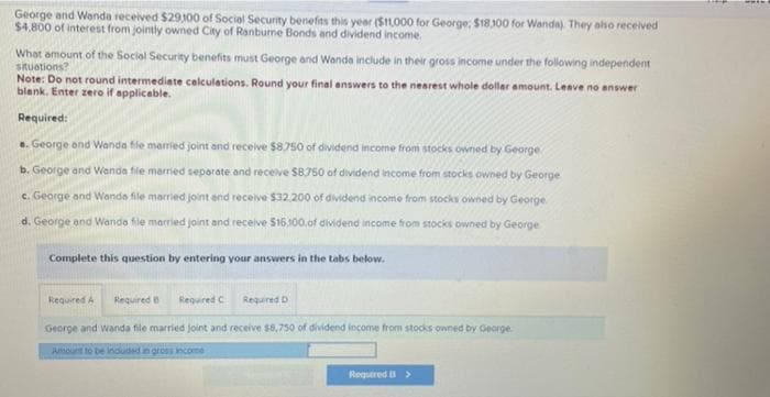 George and Wanda received $29,100 of Social Security benefits this year ($11,000 for George, $18.300 for Wanda). They also received
$4,800 of interest from jointly owned City of Ranburne Bonds and dividend income.
What amount of the Social Security benefits must George and Wanda include in their gross income under the following independent
situations?
Note: Do not round intermediate calculations. Round your final answers to the nearest whole dollar amount. Leave no answer
blank. Enter zero if applicable.
Required:
a. George and Wanda file married joint and receive $8,750 of dividend income from stocks owned by George
b. George and Wanda file married separate and receive $8,750 of dividend income from stocks owned by George
c. George and Wands file married joint and receive $32.200 of dividend income from stocks owned by George
d. George and Wanda file married joint and receive $16,100,of dividend income from stocks owned by George
Complete this question by entering your answers in the tabs below.
Required A
Required C
George and Wanda file married joint and receive $8,750 of dividend income from stocks owned by George.
Amount to be included in gross income
Required
Required D
Required >