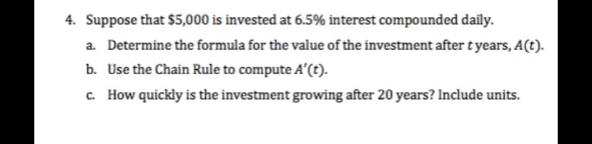 4. Suppose that $5,000 is invested at 6.5% interest compounded daily.
a. Determine the formula for the value of the investment after tyears, A(t).
b. Use the Chain Rule to compute A'(t).
c. How quickly is the investment growing after 20 years? Include units.
