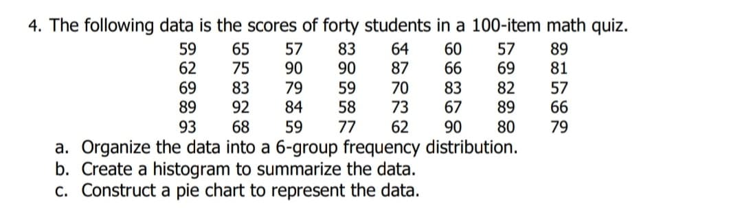 4. The following data is the scores of forty students in a 100-item math quiz.
59
62
65
75
57
90
83
90
64
87
60
66
57
69
89
81
69
89
83
92
79
84
59
58
77
70
73
83
82
89
57
66
67
93
68
59
62
90
80
79
a. Organize the data into a 6-group frequency distribution.
b. Create a histogram to summarize the data.
c. Construct a pie chart to represent the data.
